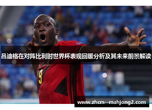 吕迪格在对阵比利时世界杯表现回暖分析及其未来前景解读 吕迪格在对阵比利时世界杯表现回暖分析及其未来前景解读