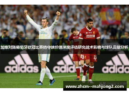 加维对阵葡萄牙欧冠比赛防守端价值深度评估研究战术影响与球队贡献分析