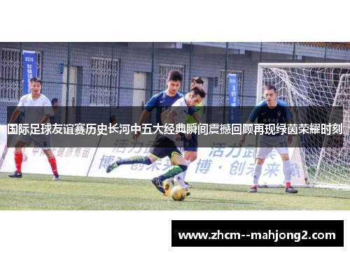 国际足球友谊赛历史长河中五大经典瞬间震撼回顾再现绿茵荣耀时刻 国际足球友谊赛历史长河中五大经典瞬间震撼回顾再现绿茵荣耀时刻