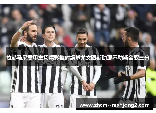 拉赫马尼意甲主场精彩推射绝杀尤文图斯助那不勒斯全取三分 拉赫马尼意甲主场精彩推射绝杀尤文图斯助那不勒斯全取三分
