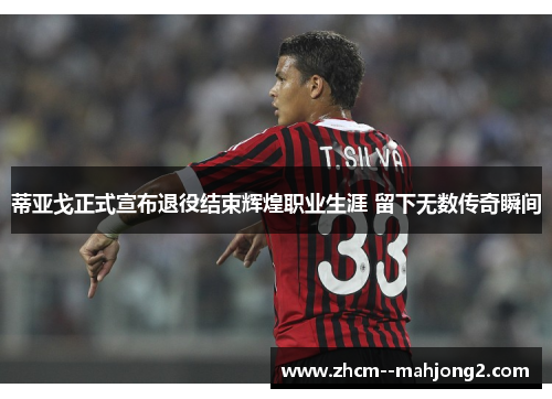 蒂亚戈正式宣布退役结束辉煌职业生涯 留下无数传奇瞬间